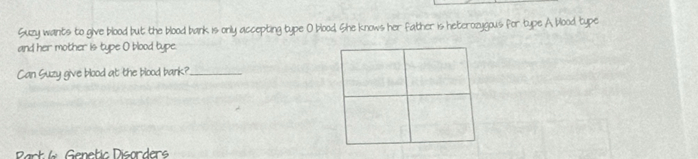 Suzy wants to give blood but the blood bank is only accepting type O blood. She knows her father is heterozygous for type A blood type 
and her mother is type O blood type. 
Can Suzy give blood at the blood bark?_ 
Part Genetic Disorders