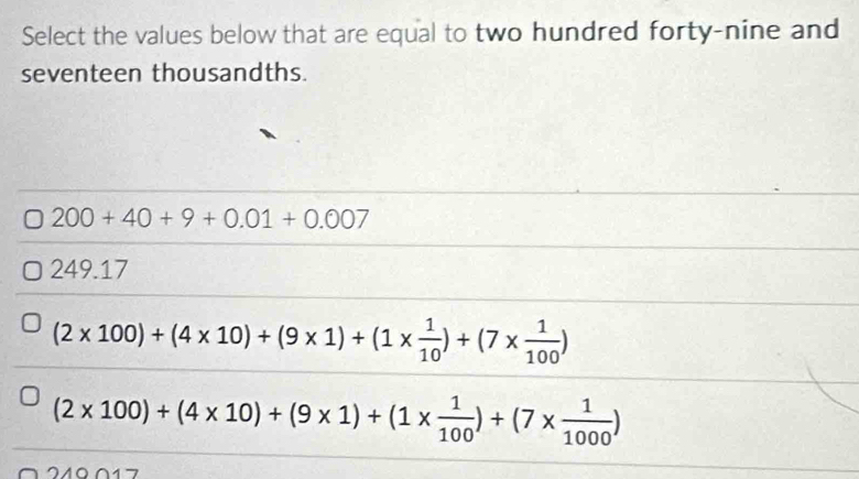 Select the values below that are equal to two hundred forty-nine and
seventeen thousandths.
200+40+9+0.01+0.007
249.17
(2* 100)+(4* 10)+(9* 1)+(1*  1/10 )+(7*  1/100 )
(2* 100)+(4* 10)+(9* 1)+(1*  1/100 )+(7*  1/1000 )