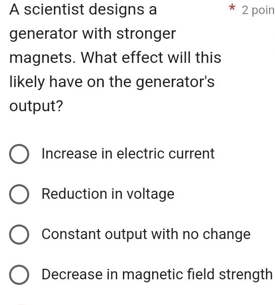 A scientist designs a 2 poin
generator with stronger
magnets. What effect will this
likely have on the generator's
output?
Increase in electric current
Reduction in voltage
Constant output with no change
Decrease in magnetic field strength