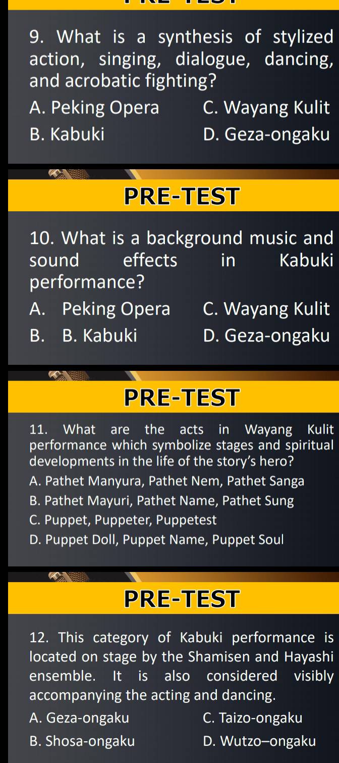 What is a synthesis of stylized
action, singing, dialogue, dancing,
and acrobatic fighting?
A. Peking Opera C. Wayang Kulit
B. Kabuki D. Geza-ongaku
PRE-TEST
10. What is a background music and
sound effects in Kabuki
performance?
A. Peking Opera C. Wayang Kulit
B. B. Kabuki D. Geza-ongaku
PRE-TEST
11. What are the acts in Wayang Kulit
performance which symbolize stages and spiritual
developments in the life of the story’s hero?
A. Pathet Manyura, Pathet Nem, Pathet Sanga
B. Pathet Mayuri, Pathet Name, Pathet Sung
C. Puppet, Puppeter, Puppetest
D. Puppet Doll, Puppet Name, Puppet Soul

PRE-TEST
12. This category of Kabuki performance is
located on stage by the Shamisen and Hayashi
ensemble. It is also considered visibly
accompanying the acting and dancing.
A. Geza-ongaku C. Taizo-ongaku
B. Shosa-ongaku D. Wutzo-ongaku