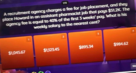 A recruitment agency charges a fee for job placement, and they
place Howard in an assistant pharmacist job that pays $51.2K. The
ogency fee is equal to 40% of the first 3 weeks ' pay. What is his
weekly salary to the nearest cent?
3
2
$L,045.67 $U123.45 $895.34 $984.62