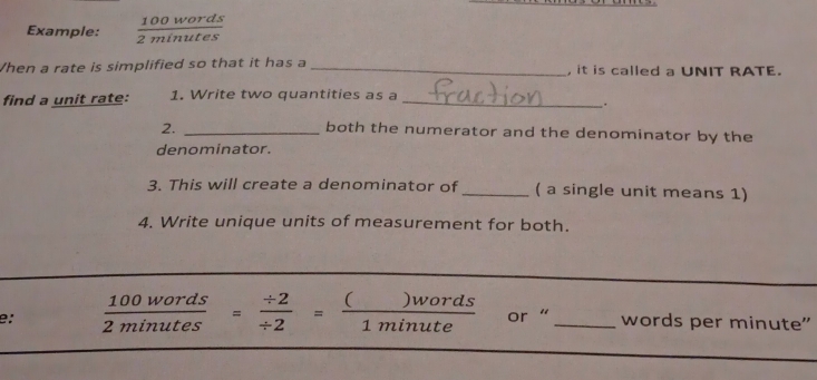 Example:  100words/2minutes 
When a rate is simplified so that it has a _, it is called a UNIT RATE. 
find a unit rate: 1. Write two quantities as a_ 
. . 
2._ 
both the numerator and the denominator by the 
denominator. 
3. This will create a denominator of _( a single unit means 1) 
4. Write unique units of measurement for both. 
e:  100words/2minutes = (/ 2)// 2 = ()words/1minute  or “ _words per minute"