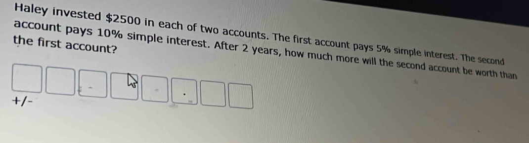 Haley invested $2500 in each of two accounts. The first account pays 5% simple interest. The second 
the first account? 
account pays 10% simple interest. After 2 years, how much more will the second account be worth than
□ □ _□ □ □ □ · □ □
+/-