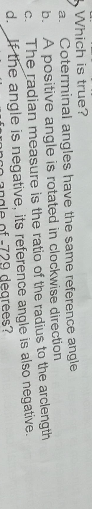 Which is true?
a. Coterminal angles have the same reference angle
b. A positive angle is rotated in clockwise direction
c. The radian measure is the ratio of the radius to the arclength
d. If the angle is negative, its reference angle is also negative.
a of 729 dearees?