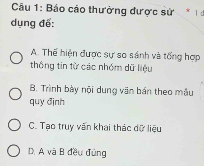 Báo cáo thường được sử * 1 đ
dụng để:
A. Thể hiện được sự so sánh và tổng hợp
thông tin từ các nhóm dữ liệu
B. Trình bày nội dung văn bản theo mẫu
quy định
C. Tạo truy vấn khai thác dữ liệu
D. A và B đều đúng