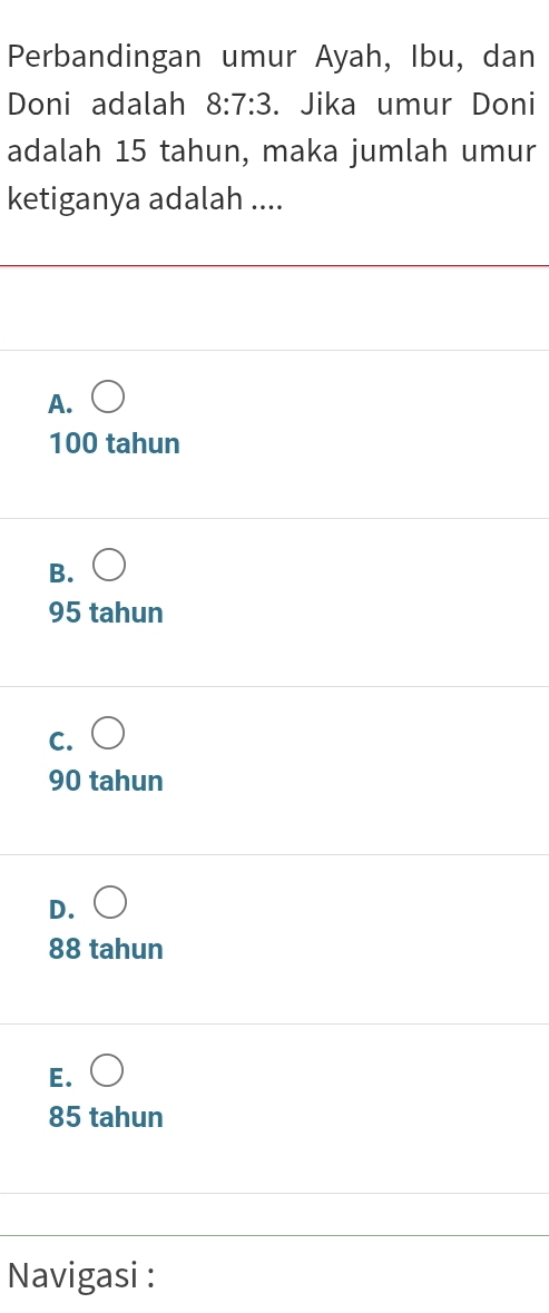 Perbandingan umur Ayah, Ibu, dan
Doni adalah 8:7:3. Jika umur Doni
adalah 15 tahun, maka jumlah umur
ketiganya adalah ....
A. bigcirc
100 tahun
B.
95 tahun
C.
90 tahun
D.
88 tahun
E.
85 tahun
Navigasi :