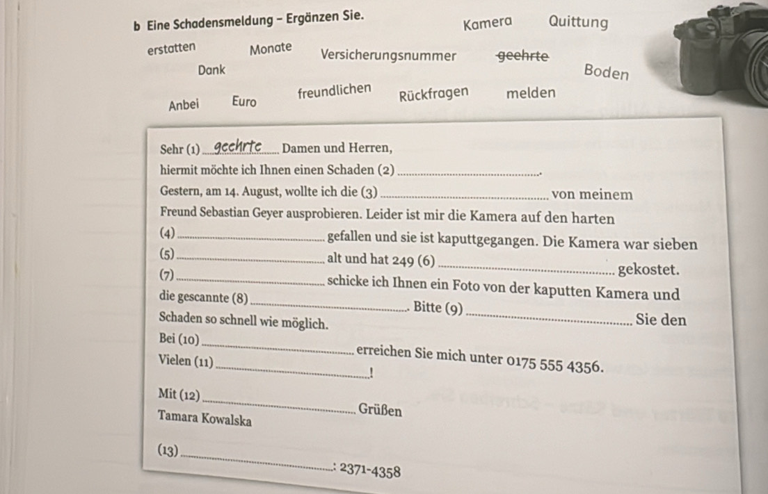 Eine Schadensmeldung - Ergänzen Sie. 
Kamera Quittung 
erstatten Monate Versicherungsnummer geehrte 
Dank Boden 
Anbei Euro freundlichen 
Rückfragen melden 
Sehr (1) _Damen und Herren, 
hiermit möchte ich Ihnen einen Schaden (2)_ 
Gestern, am 14. August, wollte ich die (3)_ von meinem 
Freund Sebastian Geyer ausprobieren. Leider ist mir die Kamera auf den harten 
(4)_ gefallen und sie ist kaputtgegangen. Die Kamera war sieben 
(5)_ alt und hat 249 (6) 
_ 
gekostet. 
(7)_ schicke ich Ihnen ein Foto von der kaputten Kamera und 
die gescannte (8)_ . Bitte (9) 
Schaden so schnell wie möglich. 
_ 
Sie den 
Bei (10)_ _erreichen Sie mich unter 0175 555 4356. 
Vielen (11) 
! 
Mit (12)_ Grüßen 
Tamara Kowalska 
(13)_ 
: 2371-4358