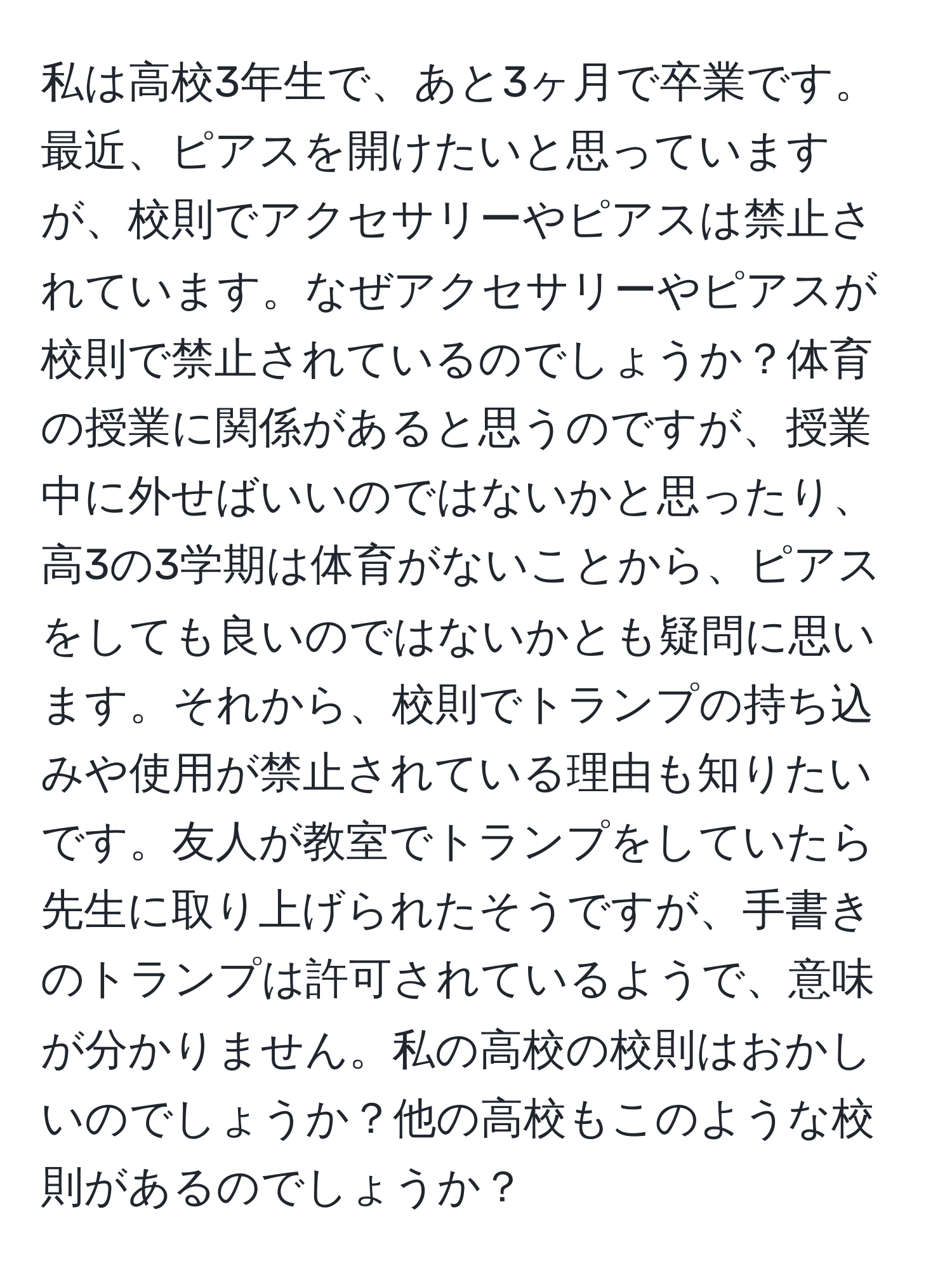 私は高校3年生で、あと3ヶ月で卒業です。最近、ピアスを開けたいと思っていますが、校則でアクセサリーやピアスは禁止されています。なぜアクセサリーやピアスが校則で禁止されているのでしょうか？体育の授業に関係があると思うのですが、授業中に外せばいいのではないかと思ったり、高3の3学期は体育がないことから、ピアスをしても良いのではないかとも疑問に思います。それから、校則でトランプの持ち込みや使用が禁止されている理由も知りたいです。友人が教室でトランプをしていたら先生に取り上げられたそうですが、手書きのトランプは許可されているようで、意味が分かりません。私の高校の校則はおかしいのでしょうか？他の高校もこのような校則があるのでしょうか？