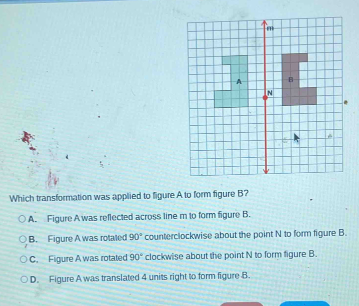 Which transformation was applied to figure A to form figure B?
A. Figure A was reflected across line m to form figure B.
B. Figure A was rotated 90° counterclockwise about the point N to form figure B.
C. Figure A was rotated 90° clockwise about the point N to form figure B.
D. Figure A was translated 4 units right to form figure B.