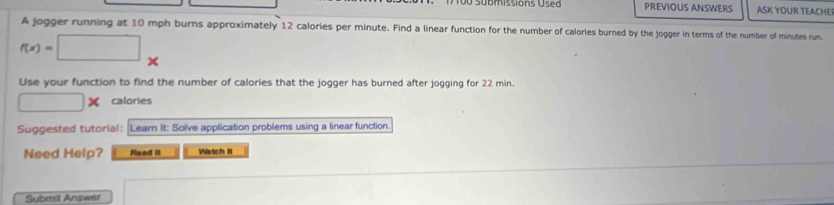 PREVIOUS ANSWERS ASK YOUR TEACHEI 
A jogger running at 10 mph burns approximately 12 calories per minute. Find a linear function for the number of calories burned by the jogger in terms of the number of minutes run.
f(x)=□
Use your function to find the number of calories that the jogger has burned after jogging for 22 min.
□ * calories 
Suggested tutorial : Learn It: Solve application problems using a linear function. 
Need Help? Read iI Watch It 
Submit Answer