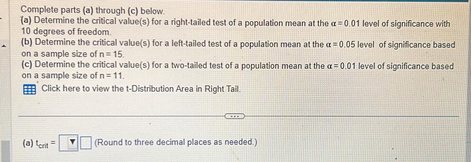 Complete parts (a) through (c) below. 
(a) Determine the critical value(s) for a right-tailed test of a population mean at the alpha =0.01 level of significance with
10 degrees of freedom. 
(b) Determine the critical value(s) for a left-tailed test of a population mean at the alpha =0.05 level of significance based 
on a sample size of n=15. 
(c) Determine the critical value(s) for a two-tailed test of a population mean at the alpha =0.01 level of significance based 
on a sample size of n=11. 
Click here to view the t-Distribution Area in Right Tail. 
(a) t_crit=□ □ (Round to three decimal places as needed.)