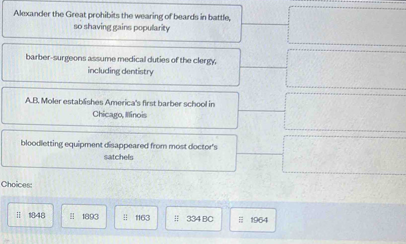 Alexander the Great prohibits the wearing of beards in battle,
so shaving gains popularity
barber-surgeons assume medical duties of the clergy,
including dentistry
A.B. Moler establishes America's first barber school in
Chicago, Illinois
bloodletting equipment disappeared from most doctor’s
satchels
Choices:
1848 :: 1893 :: 1163 : 334 BC 1964