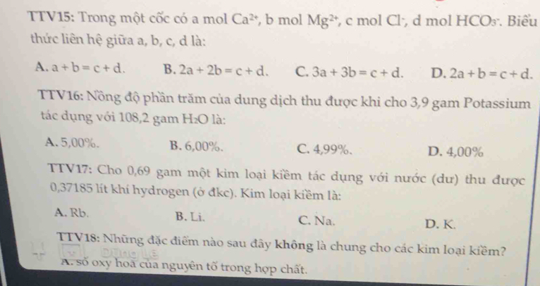 TTV15: Trong một cốc có a mol Ca^(2+) , b mol Mg^(2+) , c mol Cl·, d mol HCO₃. Biểu
thức liên hệ giữa a, b, c, d là:
A. a+b=c+d. B. 2a+2b=c+d. C. 3a+3b=c+d. D. 2a+b=c+d. 
TTV16: Nồng độ phần trăm của dung dịch thu được khi cho 3,9 gam Potassium
tác dụng với 108, 2 gam H₂O là:
A. 5,00%. B. 6,00%. C. 4,99%. D. 4,00%
TTV17: Cho 0,69 gam một kim loại kiềm tác dụng với nước (dư) thu được
0,37185 lít khí hydrogen (ở đkc). Kim loại kiềm là:
A. Rb. B. Li. C. Na. D. K.
TTV18: Những đặc điểm nào sau đây không là chung cho các kim loại kiềm?
A số oxy hoa của nguyên tố trong hợp chất.