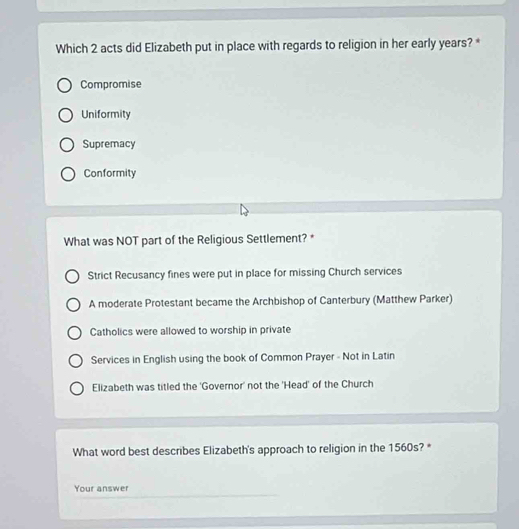Which 2 acts did Elizabeth put in place with regards to religion in her early years? *
Compromise
Uniformity
Supremacy
Conformity
What was NOT part of the Religious Settlement? *
Strict Recusancy fines were put in place for missing Church services
A moderate Protestant became the Archbishop of Canterbury (Matthew Parker)
Catholics were allowed to worship in private
Services in English using the book of Common Prayer - Not in Latin
Elizabeth was titled the 'Governor' not the 'Head' of the Church
What word best describes Elizabeth's approach to religion in the 1560s? *
Your answer