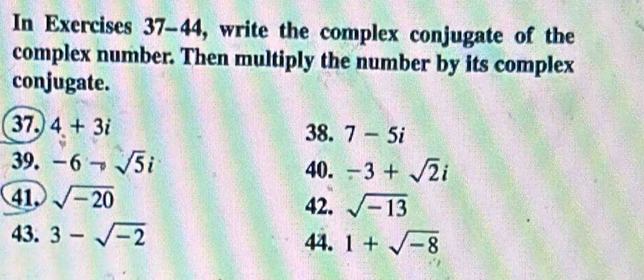 In Exercises 37-44, write the complex conjugate of the 
complex number. Then multiply the number by its complex 
conjugate. 
37. 4+3i
38. 7-5i
39. -6to sqrt(5)i
40. -3+sqrt(2)i
41 sqrt(-20)
42. sqrt(-13)
43. 3-sqrt(-2)
44. 1+sqrt(-8)