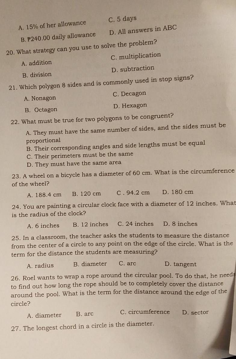 A. 15% of her allowance C. 5 days
B. P240.00 daily allowance D. All answers in ABC
20. What strategy can you use to solve the problem?
A. addition C. multiplication
B. division D. subtraction
21. Which polygon 8 sides and is commonly used in stop signs?
A. Nonagon C. Decagon
B. Octagon D. Hexagon
22. What must be true for two polygons to be congruent?
A. They must have the same number of sides, and the sides must be
proportional
B. Their corresponding angles and side lengths must be equal
C. Their perimeters must be the same
D. They must have the same area
23. A wheel on a bicycle has a diameter of 60 cm. What is the circumference
of the wheel?
A. 188.4 cm B. 120 cm C . 94.2 cm D. 180 cm
24. You are painting a circular clock face with a diameter of 12 inches. What
is the radius of the clock?
A. 6 inches B. 12 inches C. 24 inches D. 8 inches
25. In a classroom, the teacher asks the students to measure the distance
from the center of a circle to any point on the edge of the circle. What is the
term for the distance the students are measuring?
A. radius B. diameter C. arc D. tangent
26. Roel wants to wrap a rope around the circular pool. To do that, he needs
to find out how long the rope should be to completely cover the distance
around the pool. What is the term for the distance around the edge of the
circle?
A. diameter B. arc C. circumference D. sector
27. The longest chord in a circle is the diameter.