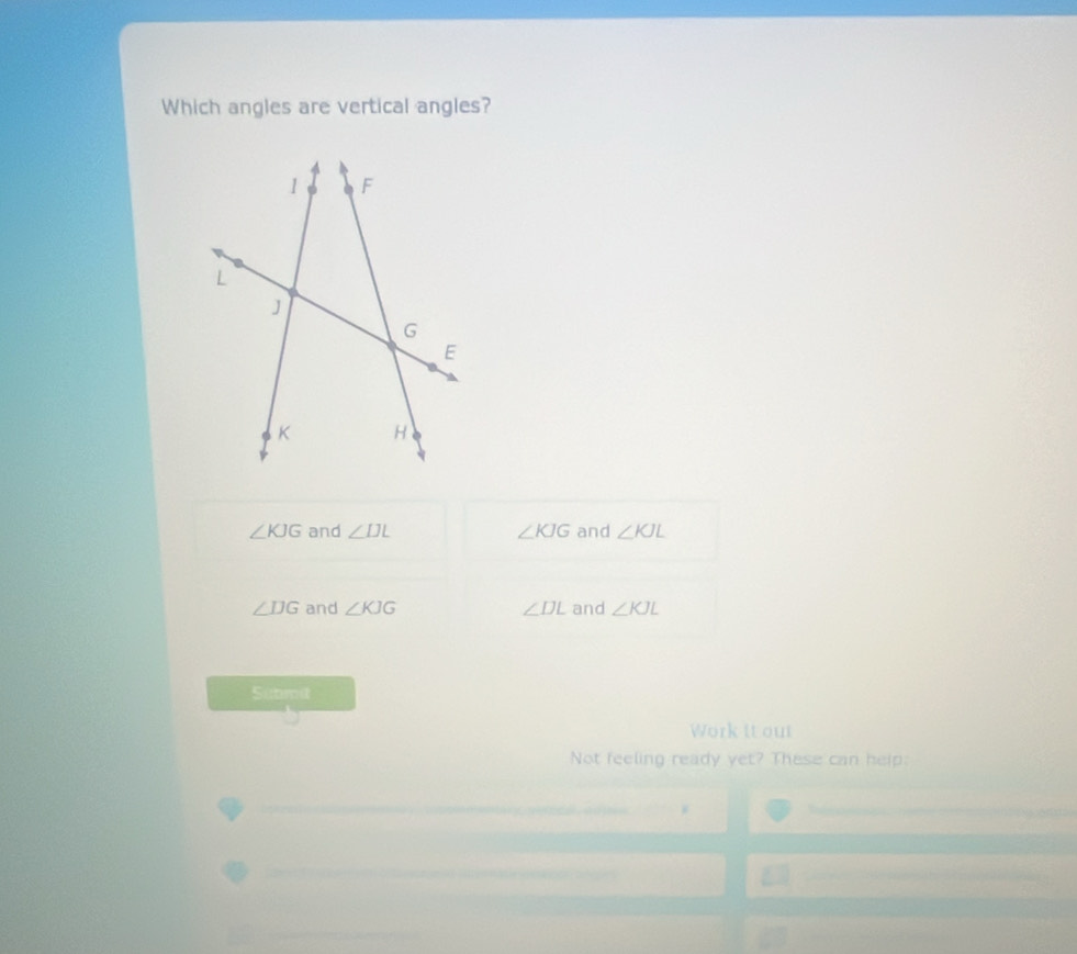 Which angles are vertical angles?
∠ KJG and ∠ IJL ∠ KJG and ∠ KJL
∠ DG and ∠ KJG ∠ DL and ∠ KJL
Sutmit
Work it out
Not feeling ready yet? These can help: