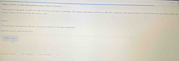 DIRECTIONS: U'se this information to unswer Parts A, B, and C. 
Tooya made a rectangular wooden box, with a lid uning wood that is 1 cm thick. The volume of the interior of the box is 60 cubic centimeters. The isterior height is 2 cm less than twies the isterior width. The 
isterics length is 6 cxt more than the interior width 
Part A 
Find the sseror dissettions of the box. Round your answers to the nearest huadredth 
Exur the correct values in the boxes. 
Show Him 
Intersor width □ cm. Height: □ cmn Length □ cm