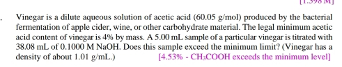 [1.398 M ] 
Vinegar is a dilute aqueous solution of acetic acid (60.05 g/mol) produced by the bacterial 
fermentation of apple cider, wine, or other carbohydrate material. The legal minimum acetic 
acid content of vinegar is 4% by mass. A 5.00 mL sample of a particular vinegar is titrated with
38.08 mL of 0.1000 M NaOH. Does this sample exceed the minimum limit? (Vinegar has a 
density of about 1.01 g/mL.) [ 4.53% - CH₃COOH exceeds the minimum level]