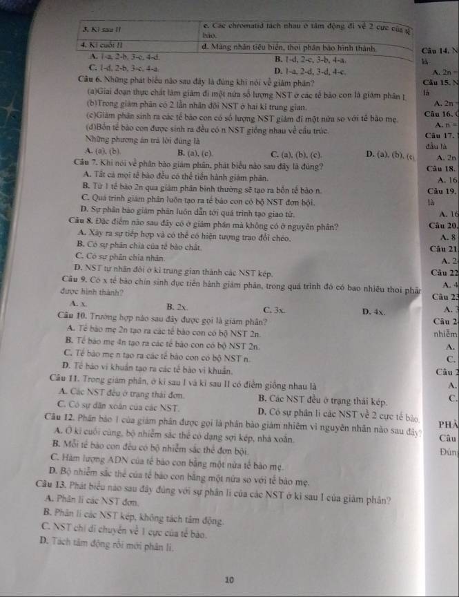 e. Các chromatid tách nhau ở tâm động đi về 2 cực của
3. Ki sau II bào.
4. Ki cuối II d. Màng nhân tiêu biển, thoi phân bảo hình thành Câu 14. N
A. 1-a, 2-b. 3-c. 4-d. B. 1-d, 2-c, 3-b, 4-a. là
C. 1-d, 2-b, 3-c. 4-a. D. 1-a, 2-d, 3-d, 4-c. A. 2n=
Câu 6. Những phát biểu nào sau đây là đúng khi nói về giảm phân? Câu 15. N
(a)Giai đoạn thực chất làm giám đi một nửa số lượng NST ở các tế bão con là giám phân L là A. 2n
(b)Trong giám phân có 2 lần nhân đôi NST ở hai ki trung gian.
(c)Giám phân sinh ra các tế bảo con có số lượng NST giám đi một nửa so với tế bảo mẹ. Câu 16, (
A. n=
(d)Bồn tế bão con được sinh ra đều có n NST giống nhau về cầu trúc.
Những phương án trả lời đúng là Câu 17.
A. (a), (b). B. (a), (c). C. (a), (b), (c). D. (a), (b). (c dầu là A. 2n
Câu 7. Khi nói về phân bào giám phân, phát biểu nào sau đây là đủng? Câu 18.
A. Tất cá mọi tế bào đều có thể tiến hành giám phân. A. 16
B. Từ 1 tế bào 2n qua giảm phân binh thường sẽ tạo ra bốn tế bảo n. Câu 19.
C. Quá trình giám phân luôn tạo ra tế bảo con có bộ NST đơn bội. là
D. Sự phân bào giám phân luôn dẫn tới quá trình tạo giao tử.
Cầu 8. Đặc điểm não sau đây có ở giảm phân mà không có ở nguyên phân? Câu 20. A. 16
A. Xây ra sự tiếp hợp và có thể có hiện tượng trao đổi chéo. A. 8
B. Có sự phân chia của tế bào chất Câu 21
C. Có sự phân chia nhân. A. 2
D. NST tự nhân đôi ở kì trung gian thành các NST kép. Câu 22
Câu 9. Có x tế bào chín sinh dục tiền hành giám phân, trong quá trình đó có bao nhiêu thoi phần A. 4
được hình thành? Câu 23
A. x. B. 2x. C. 3x. D. 4x.
Cầu 10. Trường hợp nào sau đây được gọi là giám phân? Câu 2 A. 3
A. Tể bào mẹ 2n tạo ra các tế bào con có bộ NST 2n. nhiễm
B. Tế báo mẹ 4n tạo ra các tế bào con có bộ NST 2n.
A.
C. Tế bào mẹ n tạo ra các tế bào con có bộ NST n.
C.
D. Tế bảo vi khuẩn tạo ra các tế bào vi khuẩn. Câu 2
Câu 11. Trong giám phân, ở ki sau I và kỉ sau II có điểm giống nhau là
A.
A. Các NST đều ở trạng thái đơn B. Các NST đều ở trạng thái kép. C.
C. Có sự dân xoân của các NST. D. Có sự phần li các NST về 2 cực tế bào
Câu 12. Phần bảo 1 của giám phần được gọi là phân bào giám nhiêm vì nguyên nhân nào sau đây? PHA
A. Ở ki cuối cùng, bộ nhiễm sắc thể có dạng sợi kép, nhà xoắn. Câu
B. Mỗi tế bào con đều có bộ nhiễm sắc thể đơn bội. Đún
C. Hàm lượng ADN của tế bào con bằng một nửa tế bào mẹ.
D. Bộ nhiễm sắc thể của tế báo con bằng một nữa so với tế bảo mẹ.
Câu 13. Phát biểu nào sau đây đùng với sự phần li của các NST ở kỉ sau I của giảm phân?
A. Phân lí các NST đơn.
B. Phân lí các NST kép, không tách tâm động.
C. NST chi di chuyển về 1 cực của tể bảo.
D. Tách tâm động rỗi mới phân li.
10