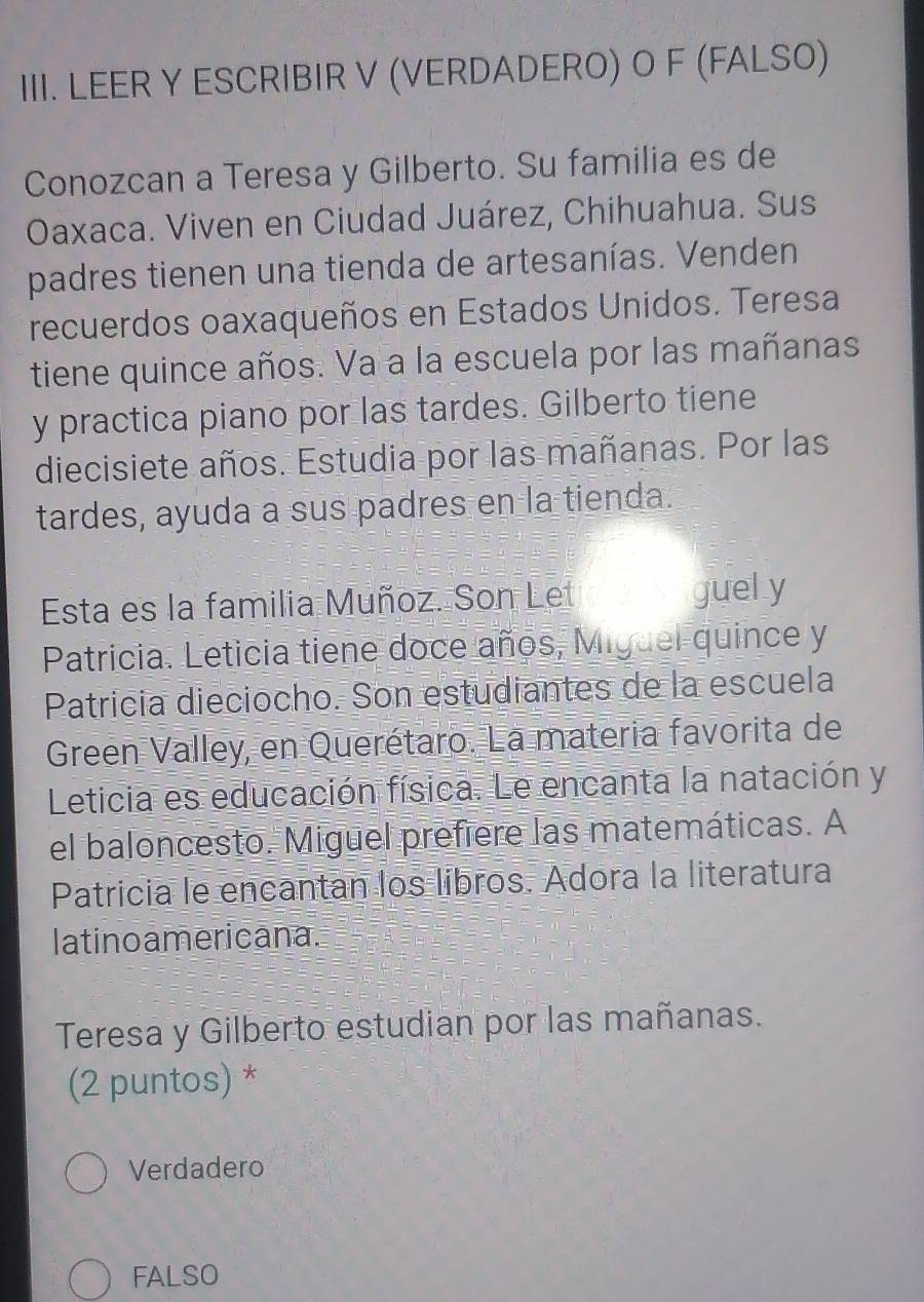 LEER Y ESCRIBIR V (VERDADERO) O F (FALSO)
Conozcan a Teresa y Gilberto. Su familia es de
Oaxaca. Viven en Ciudad Juárez, Chihuahua. Sus
padres tienen una tienda de artesanías. Venden
recuerdos oaxaqueños en Estados Unidos. Teresa
tiene quince años. Va a la escuela por las mañanas
y practica piano por las tardes. Gilberto tiene
diecisiete años. Estudia por las mañanas. Por las
tardes, ayuda a sus padres en la tienda.
Esta es la familia Muñoz. Son Let guel y
Patricia. Leticia tiene doce años, Miguel quince y
Patricia dieciocho. Son estudiantes de la escuela
Green Valley, en Querétaro. La materia favorita de
Leticia es educación física. Le encanta la natación y
el baloncesto. Miguel prefiere las matemáticas. A
Patricia le encantan los libros. Adora la literatura
latinoamericana.
Teresa y Gilberto estudian por las mañanas.
(2 puntos) *
Verdadero
FALSO