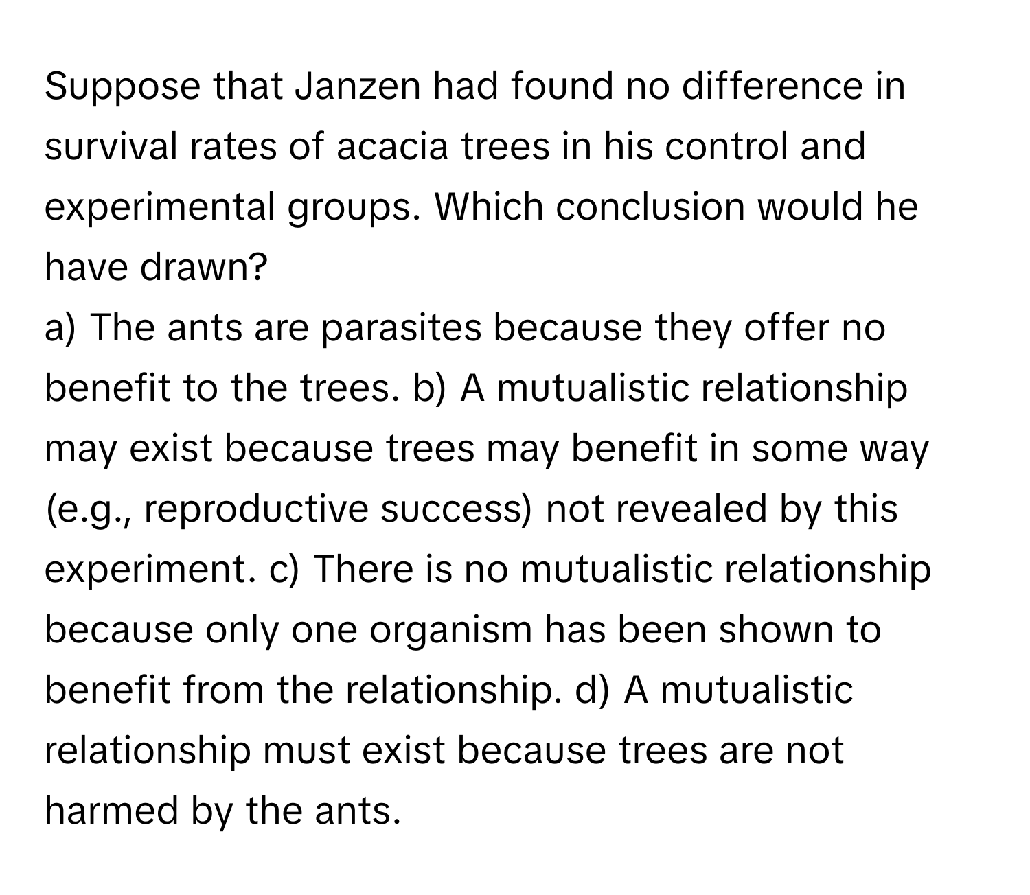 Suppose that Janzen had found no difference in survival rates of acacia trees in his control and experimental groups. Which conclusion would he have drawn?

a) The ants are parasites because they offer no benefit to the trees. b) A mutualistic relationship may exist because trees may benefit in some way (e.g., reproductive success) not revealed by this experiment. c) There is no mutualistic relationship because only one organism has been shown to benefit from the relationship. d) A mutualistic relationship must exist because trees are not harmed by the ants.