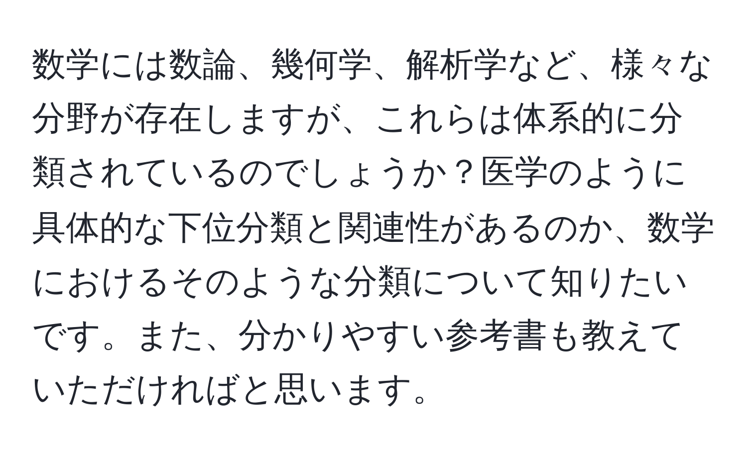 数学には数論、幾何学、解析学など、様々な分野が存在しますが、これらは体系的に分類されているのでしょうか？医学のように具体的な下位分類と関連性があるのか、数学におけるそのような分類について知りたいです。また、分かりやすい参考書も教えていただければと思います。