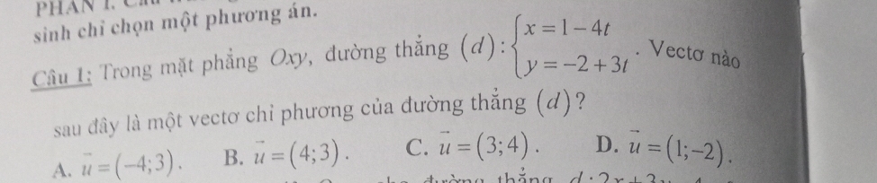 phan 1 C
sinh chỉ chọn một phương án.
Câu 1: Trong mặt phẳng Oxy, đường thẳng (d):beginarrayl x=1-4t y=-2+3tendarray.. Vectơ nào
sau đây là một vectơ chỉ phương của đường thẳng (d)?
A. vector u=(-4;3). B. vector u=(4;3). C. vector u=(3;4). D. vector u=(1;-2).