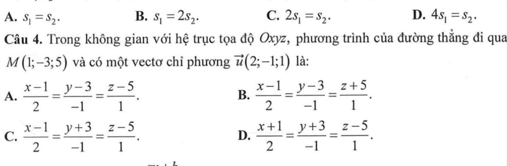 A. S_1=S_2. B. s_1=2s_2. C. 2s_1=s_2. D. 4s_1=s_2. 
Câu 4. Trong không gian với hệ trục tọa độ Oxyz, phương trình của đường thẳng đi qua
M(1;-3;5) và có một vectơ chỉ phương vector u(2;-1;1) là:
A.  (x-1)/2 = (y-3)/-1 = (z-5)/1 .  (x-1)/2 = (y-3)/-1 = (z+5)/1 . 
B.
C.  (x-1)/2 = (y+3)/-1 = (z-5)/1 .  (x+1)/2 = (y+3)/-1 = (z-5)/1 . 
D.