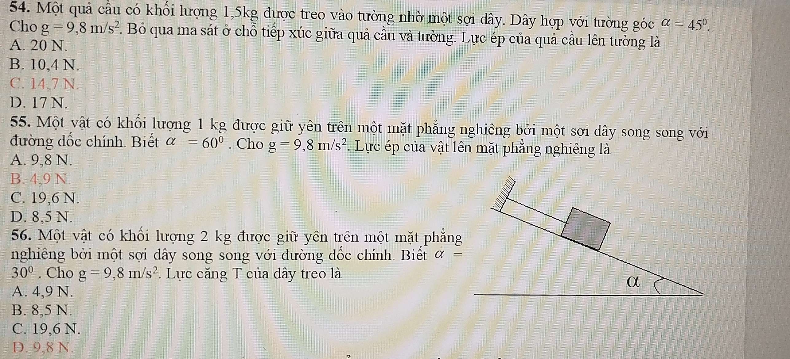 Một quả cầu có khối lượng 1,5kg được treo vào tường nhờ một sợi dây. Dây hợp với tường góc alpha =45°. 
Cho g=9,8m/s^2. Bỏ qua ma sát ở chỗ tiếp xúc giữa quả cầu và tường. Lực ép của quả cầu lên tường là
A. 20 N.
B. 10,4 N.
C. 14,7 N.
D. 17 N.
55. Một vật có khối lượng 1 kg được giữ yên trên một mặt phẳng nghiêng bởi một sợi dây song song với
đường dốc chính. Biết alpha =60°. Cho g=9,8m/s^2 * Lực ép của vật lên mặt phẳng nghiêng là
A. 9,8 N.
B. 4,9 N.
C. 19,6 N.
D. 8,5 N.
56. Một vật có khối lượng 2 kg được giữ yên trên một mặt phẳng
nghiêng bởi một sợi dây song song với đường dốc chính. Biết alpha =
30°. Cho g=9,8m/s^2 * Lực căng T của dây treo là
A. 4,9 N.
B. 8,5 N.
C. 19,6 N.
D. 9,8 N.