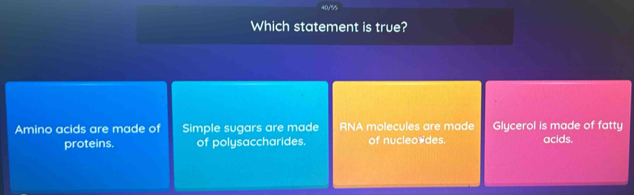 40/55
Which statement is true?
Amino acids are made of Simple sugars are made RNA molecules are made Glycerol is made of fatty
proteins. of polysaccharides. of nucleo*des. acids.