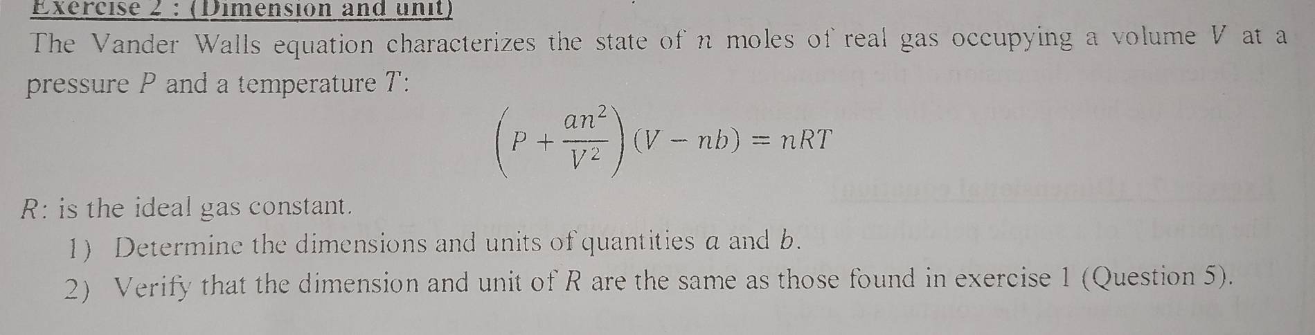 (Dimensión and unit) 
The Vander Walls equation characterizes the state of n moles of real gas occupying a volume V at a 
pressure P and a temperature T :
(P+ an^2/V^2 )(V-nb)=nRT
R : is the ideal gas constant. 
1) Determine the dimensions and units of quantities a and b. 
2) Verify that the dimension and unit of R are the same as those found in exercise 1 (Question 5).