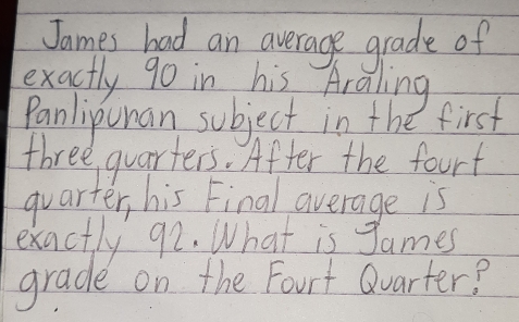 James bad an average grade of 
exactly 90 in his Araling 
Panlipunan subject in the first 
three quarters. After the fourt 
quarter, his Final average is 
exactly 92. What is James 
grade on the Fourt Qvarter?