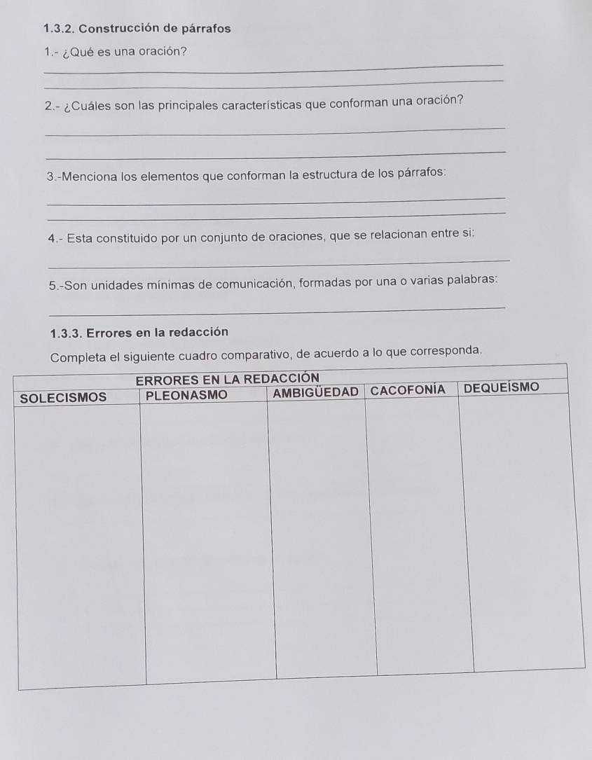 Construcción de párrafos 
_ 
1.- ¿Qué es una oración? 
_ 
2.- ¿Cuáles son las principales características que conforman una oración? 
_ 
_ 
3.-Menciona los elementos que conforman la estructura de los párrafos: 
_ 
_ 
4.- Esta constituido por un conjunto de oraciones, que se relacionan entre si: 
_ 
5.-Son unidades mínimas de comunicación, formadas por una o varias palabras: 
_ 
1.3.3. Errores en la redacción 
vo, de acuerdo a lo que corresponda.