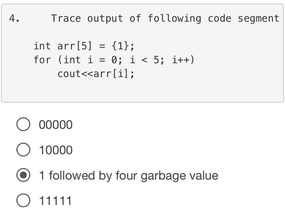 Trace output of following code segment
int arr[5]= 1; 
for (inti=0;i<5</tex>; i++)
- out <<arr[i];
00000
10000
1 followed by four garbage value
11111