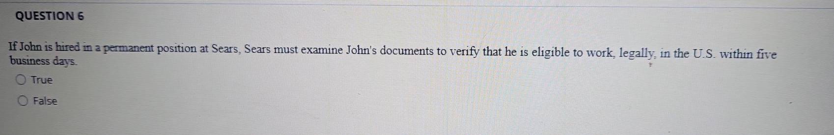 If John is hired in a permanent position at Sears, Sears must examine John's documents to verify that he is eligible to work, legally, in the U.S. within five
business days.
True
False