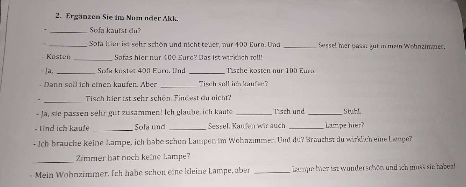 Ergänzen Sie im Nom oder Akk. 
- _Sofa kaufst du? 
- _Sofa hier ist sehr schön und nicht teuer, nur 400 Euro. Und _Sessel hier passt gut in mein Wohnzimmer. 
- Kosten _Sofas hier nur 400 Euro? Das ist wirklich toll! 
- Ja, _Sofa kostet 400 Euro. Und _Tische kosten nur 100 Euro. 
- Dann soll ich einen kaufen. Aber _Tisch soll ich kaufen? 
_Tisch hier ist sehr schön. Findest du nicht? 
- Ja, sie passen sehr gut zusammen! Ich glaube, ich kaufe _Tisch und _Stuhl. 
- Und ich kaufe _Sofa und _Sessel. Kaufen wir auch _Lampe hier? 
- Ich brauche keine Lampe, ich habe schon Lampen im Wohnzimmer. Und du? Brauchst du wirklich eine Lampe? 
_Zimmer hat noch keine Lampe? 
- Mein Wohnzimmer. Ich habe schon eine kleine Lampe, aber _Lampe hier ist wunderschön und ich muss sie haben!