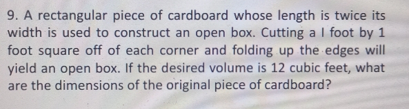 A rectangular piece of cardboard whose length is twice its 
width is used to construct an open box. Cutting a I foot by 1
foot square off of each corner and folding up the edges will 
yield an open box. If the desired volume is 12 cubic feet, what 
are the dimensions of the original piece of cardboard?