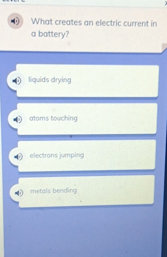 What creates an electric current in
a battery?
liquids drying
atoms touching
electrons jumping
metals bending