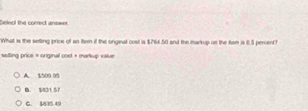 Select the correct answer
What is the selling price of an iter if the onginal cost is $764.50 and the markup on the item is 6.5 percent?
seting price = original cost + markup value
A. $500 95
B. $831 57
C. $835 49