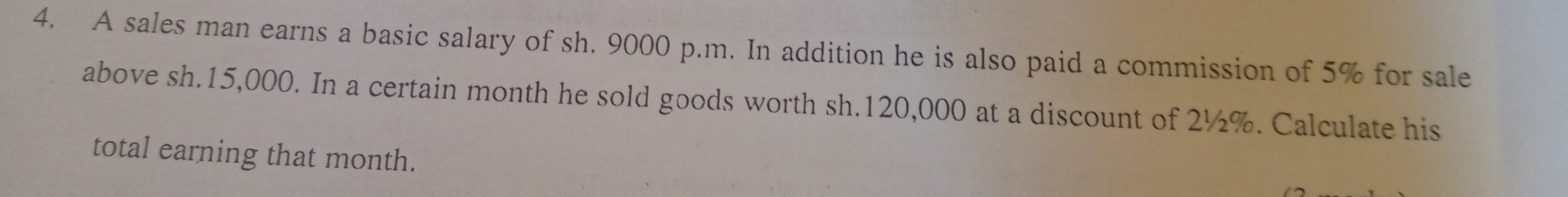 A sales man earns a basic salary of sh. 9000 p.m. In addition he is also paid a commission of 5% for sale 
above sh.15,000. In a certain month he sold goods worth sh.120,000 at a discount of 2½%. Calculate his 
total earning that month.