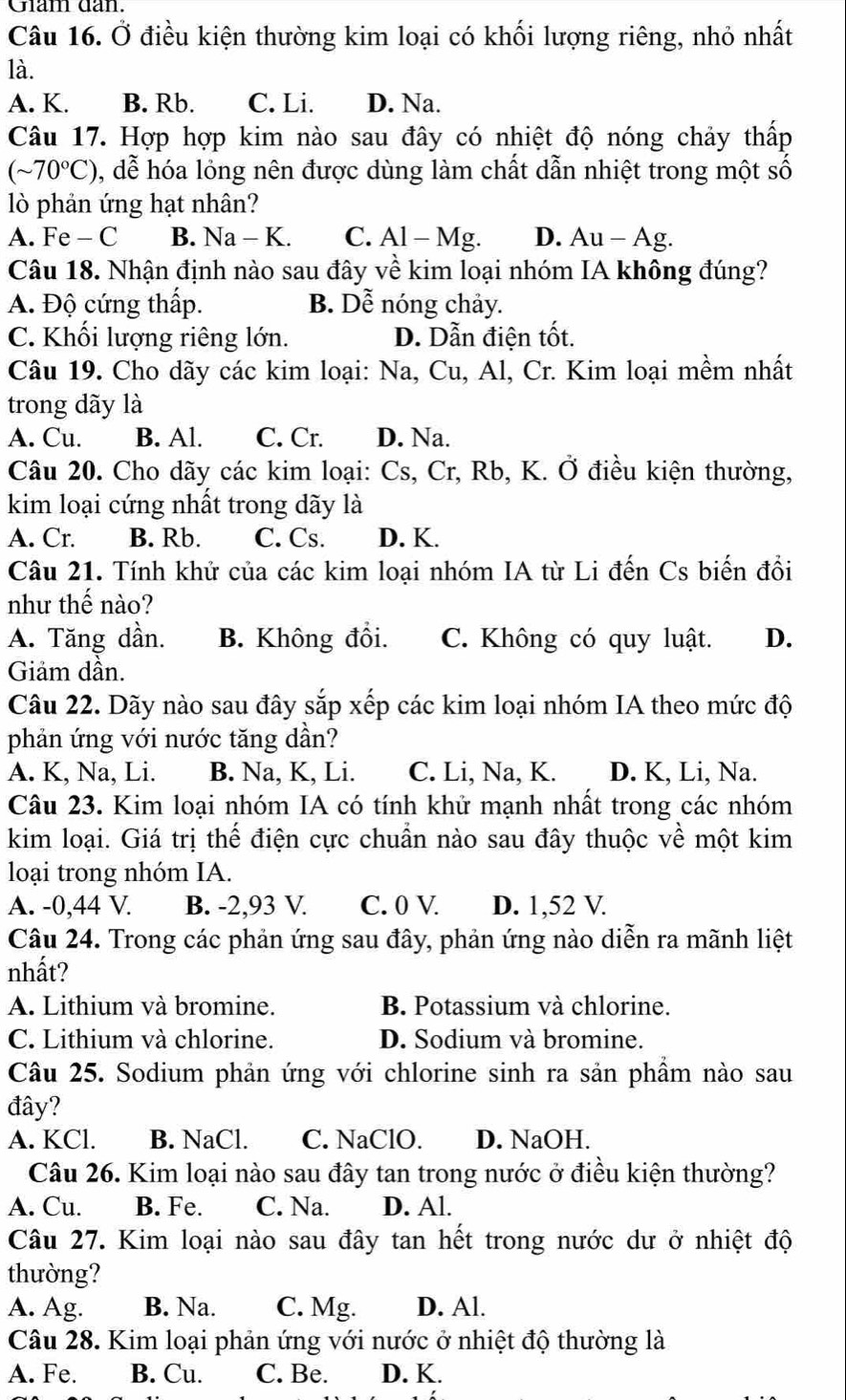 Giam dan.
Câu 16. Ở điều kiện thường kim loại có khối lượng riêng, nhỏ nhất
là.
A. K. B. Rb. C. Li. D. Na.
Câu 17. Hợp hợp kim nào sau đây có nhiệt độ nóng chảy thấp
(sim 70°C) , dễ hóa lỏng nên được dùng làm chất dẫn nhiệt trong một số
lò phản ứng hạt nhân?
A. Fe - C B. Na-K C. Al - Mg. D. Au - Ag.
Câu 18. Nhận định nào sau đây về kim loại nhóm IA không đúng?
A. Độ cứng thấp. B. Dễ nóng chảy.
C. Khối lượng riêng lớn. D. Dẫn điện tốt.
Câu 19. Cho dãy các kim loại: Na, Cu, Al, Cr. Kim loại mềm nhất
trong dãy là
A. Cu. B. Al. C. Cr. D. Na.
Câu 20. Cho dãy các kim loại: Cs, Cr, Rb, K. Ở điều kiện thường,
kim loại cứng nhất trong dãy là
A. Cr. B. Rb. C. Cs. D. K.
Câu 21. Tính khử của các kim loại nhóm IA từ Li đến Cs biến đồi
như thế nào?
A. Tăng dần. B. Không đồi. C. Không có quy luật. D.
Giảm dần.
Câu 22. Dãy nào sau đây sắp xếp các kim loại nhóm IA theo mức độ
phản ứng với nước tăng dần?
A. K, Na, Li. B. Na, K, Li. C. Li, Na, K. D. K, Li, Na.
Câu 23. Kim loại nhóm IA có tính khử mạnh nhất trong các nhóm
kim loại. Giá trị thế điện cực chuẩn nào sau đây thuộc về một kim
loại trong nhóm IA.
A. -0,44 V. B. -2,93 V. C. 0 V. D. 1,52 V.
Câu 24. Trong các phản ứng sau đây, phản ứng nào diễn ra mãnh liệt
nhất?
A. Lithium và bromine. B. Potassium và chlorine.
C. Lithium và chlorine. D. Sodium và bromine.
Câu 25. Sodium phản ứng với chlorine sinh ra sản phầm nào sau
đây?
A. KCl. B. NaCl. C. NaClO. D. NaOH.
Câu 26. Kim loại nào sau đây tan trong nước ở điều kiện thường?
A. Cu. B. Fe. C. Na. D. Al.
Câu 27. Kim loại nào sau đây tan hết trong nước dư ở nhiệt độ
thường?
A. Ag. B. Na. C. Mg. D. Al.
Câu 28. Kim loại phản ứng với nước ở nhiệt độ thường là
A. Fe. B. Cu. C. Be. D. K.