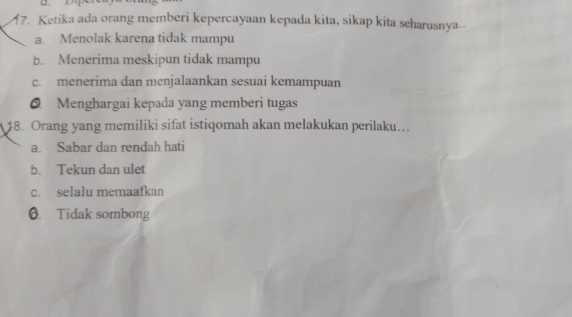 Ketika ada orang memberi kepercayaan kepada kita, sikap kita seharusnya..
a. Menolak karena tidak mampu
b. Menerima meskipun tidak mampu
c. menerima dan menjalaankan sesuai kemampuan
@ Menghargai kepada yang memberi tugas
18. Orang yang memiliki sifat istiqomah akan melakukan perilaku…
a. Sabar dan rendah hati
b. Tekun dan ulet
c. selalu memaafkan
0. Tidak sombong