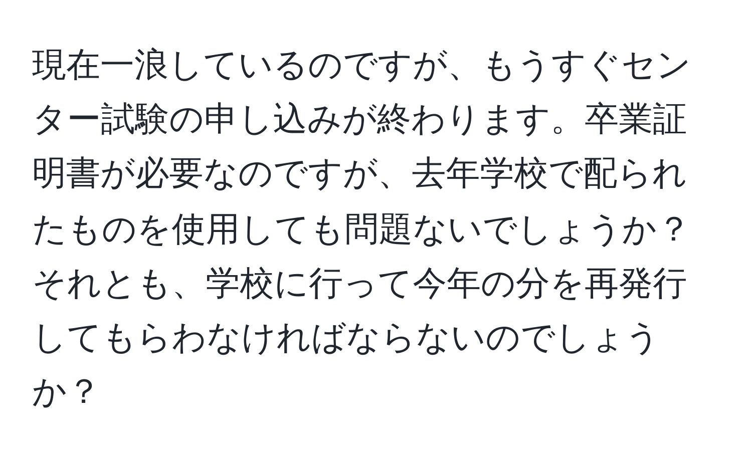 現在一浪しているのですが、もうすぐセンター試験の申し込みが終わります。卒業証明書が必要なのですが、去年学校で配られたものを使用しても問題ないでしょうか？それとも、学校に行って今年の分を再発行してもらわなければならないのでしょうか？