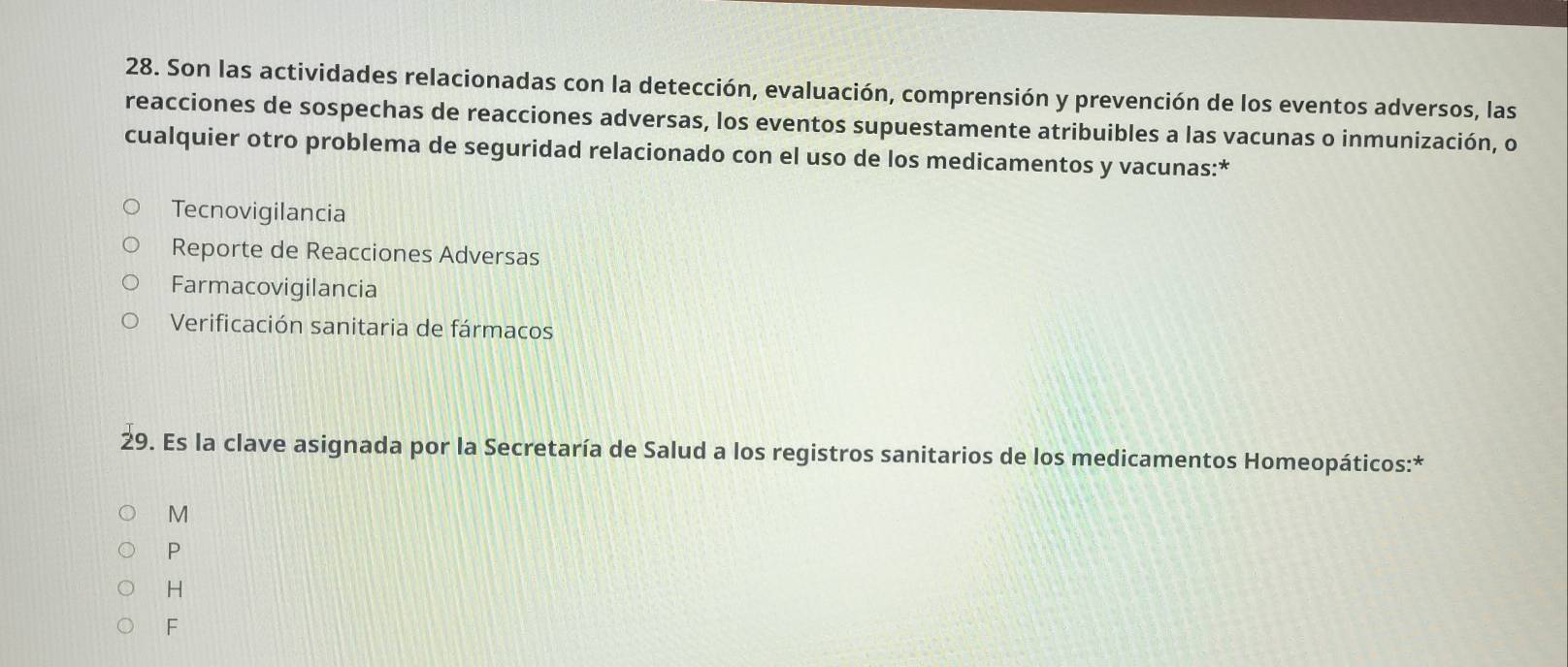 Son las actividades relacionadas con la detección, evaluación, comprensión y prevención de los eventos adversos, las
reacciones de sospechas de reacciones adversas, los eventos supuestamente atribuibles a las vacunas o inmunización, o
cualquier otro problema de seguridad relacionado con el uso de los medicamentos y vacunas:*
Tecnovigilancia
Reporte de Reacciones Adversas
Farmacovigilancia
Verificación sanitaria de fármacos
29. Es la clave asignada por la Secretaría de Salud a los registros sanitarios de los medicamentos Homeopáticos:*
M
P
H
F