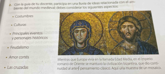 Con la guía de tu docente, participa en una Iluvia de ídeas relacionada con el am- 
biente del mundo medieval; debes considerar los siguientes aspectos: 
Costumbres 
Culturas 
Principales eventos 
y personajes históricos 
Feudalismo 
Amor cortés 
Mientras que Europa vivía en la llamada Edad Media, en el Imperio 
romano de Oriente se mantuvo la civilización bizantina, que dio conti- 
Las cruzadas nuidad al arte y pensamiento clásico. Aquí una muestra de un mosaico.