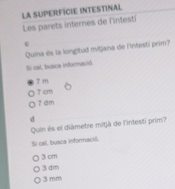 La SUPerfície intestinal
Les parets internes de l'intestí
c
Quina ès la longitud mitjana de l'intestí prim?
Si cal, busca informació.
7 m
7 cm
7 dm
d
Quin és el diàmetre mitjà de l'intestí prim?
Si cal, busca informació.
3 cm
3 dm
3 mm