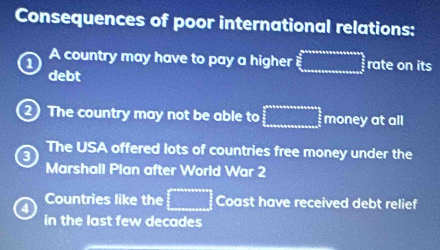 Consequences of poor international relations:
1 A country may have to pay a higher □^(frac 2)3_ 5/3  rate on its
debt
2 The country may not be able to frac  1/0 2^5 _5^(5 _5^5 _50) money at all
3
The USA offered lots of countries free money under the
Marshall Plan after World War 2
Countries like the □ Coast have received debt relief
4
in the last few decades