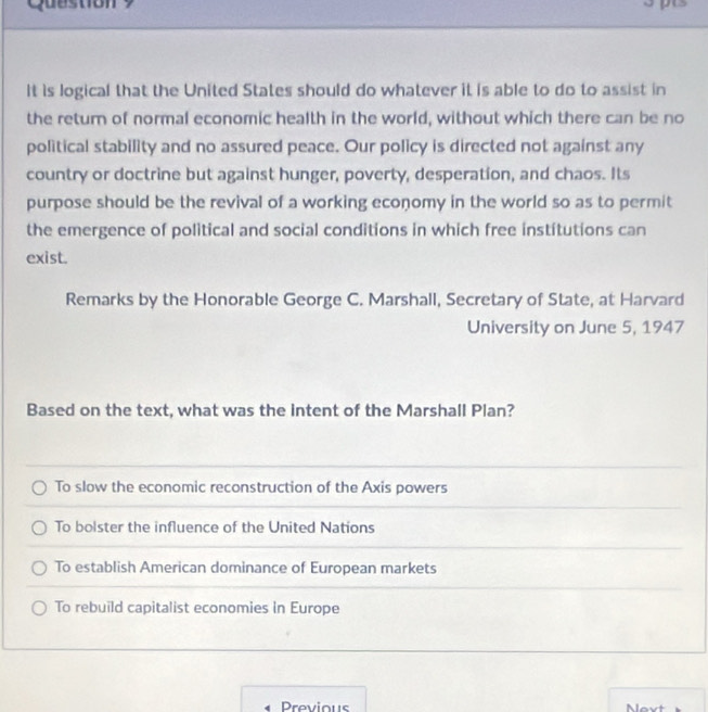 Quustion ？
It is logical that the United States should do whatever it is able to do to assist in
the return of normal economic health in the world, without which there can be no
political stability and no assured peace. Our policy is directed not against any
country or doctrine but against hunger, poverty, desperation, and chaos. Its
purpose should be the revival of a working economy in the world so as to permit
the emergence of political and social conditions in which free institutions can
exist.
Remarks by the Honorable George C. Marshall, Secretary of State, at Harvard
University on June 5, 1947
Based on the text, what was the intent of the Marshall Plan?
To slow the economic reconstruction of the Axis powers
To bolster the influence of the United Nations
To establish American dominance of European markets
To rebuild capitalist economies in Europe
Previous