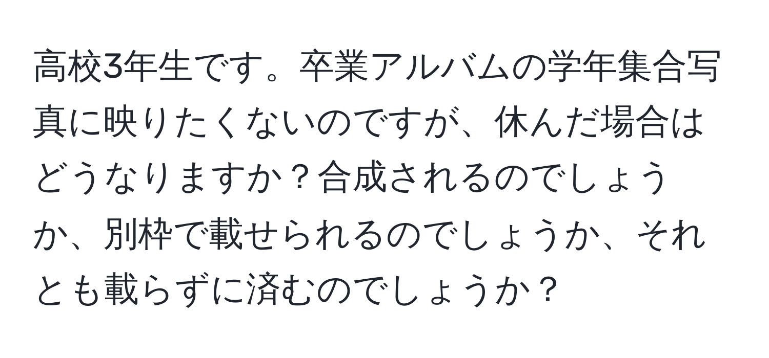 高校3年生です。卒業アルバムの学年集合写真に映りたくないのですが、休んだ場合はどうなりますか？合成されるのでしょうか、別枠で載せられるのでしょうか、それとも載らずに済むのでしょうか？